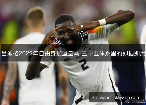 吕迪格2022年自由身加盟皇马 三中卫体系里的即插即用 吕迪格2022年自由身加盟皇马 三中卫体系里的即插即用